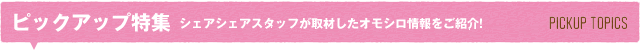 ピックアップ特集 シェアシェアスタッフが取材したオモシロ情報をご紹介!PICKUP TOPICS